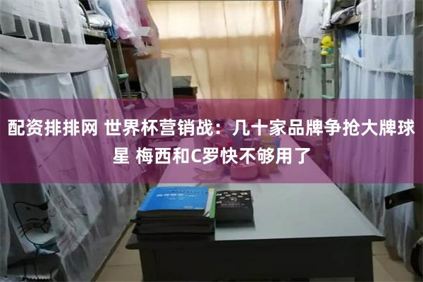 配资排排网 世界杯营销战：几十家品牌争抢大牌球星 梅西和C罗快不够用了