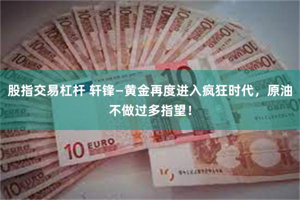股指交易杠杆 轩锋—黄金再度进入疯狂时代，原油不做过多指望！