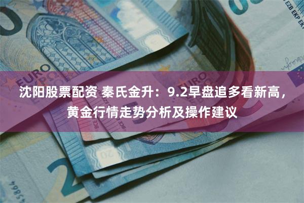 沈阳股票配资 秦氏金升：9.2早盘追多看新高，黄金行情走势分析及操作建议