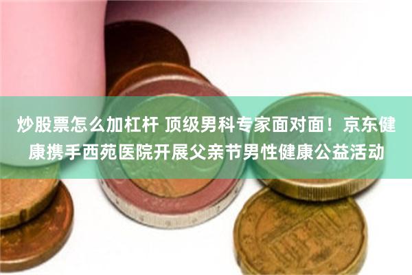 炒股票怎么加杠杆 顶级男科专家面对面！京东健康携手西苑医院开展父亲节男性健康公益活动
