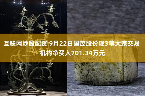 互联网炒股配资 9月22日国茂股份现3笔大宗交易 机构净买入701.34万元