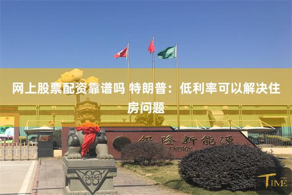 网上股票配资靠谱吗 特朗普：低利率可以解决住房问题