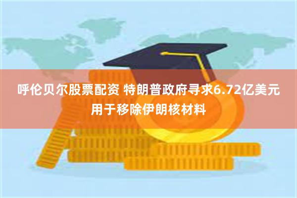 呼伦贝尔股票配资 特朗普政府寻求6.72亿美元用于移除伊朗核材料