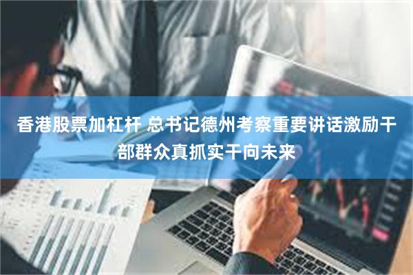 香港股票加杠杆 总书记德州考察重要讲话激励干部群众真抓实干向未来