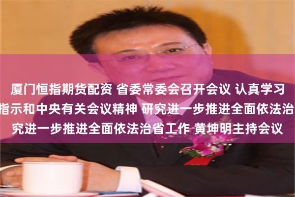 厦门恒指期货配资 省委常委会召开会议 认真学习贯彻习近平总书记重要指示和中央有关会议精神 研究进一步推进全面依法治省工作 黄坤明主持会议