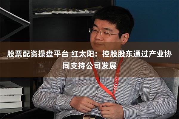 股票配资操盘平台 红太阳：控股股东通过产业协同支持公司发展